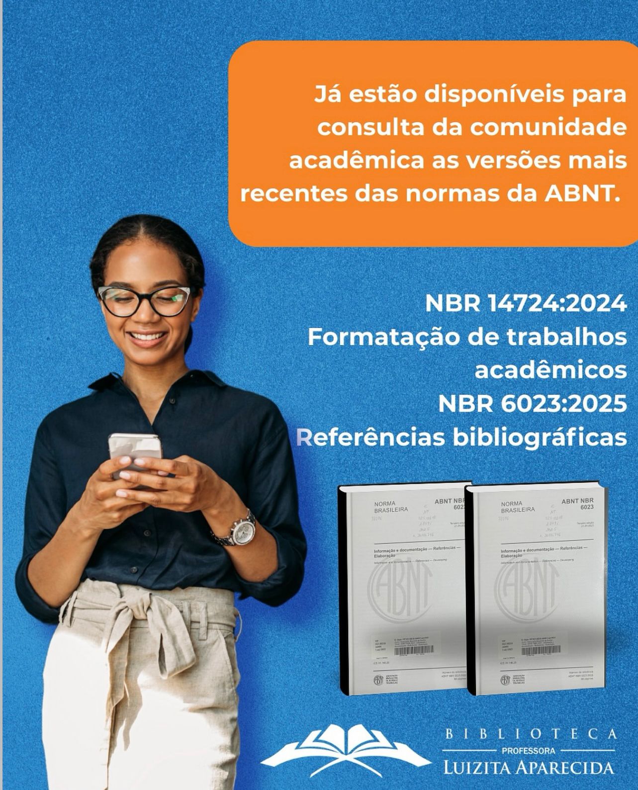 Uma mulher sorridente, usa óculos e camisa azul escura com calça clara de cintura alta e cinto de tecido, segurando um celular com ambas as mãos, olhando para a tela. Ao lado direito da imagem, sobre fundo azul, há um quadro laranja com o texto: “Já estão disponíveis para consulta da comunidade acadêmica as versões mais recentes das normas da ABNT.” Abaixo, em letras brancas, estão os nomes das normas: NBR 14724:2024 – Formatação de trabalhos acadêmicos e NBR 6023:2025 – Referências bibliográficas. Abaixo do texto, aparecem imagens de dois livros das normas ABNT e, na parte inferior, o logotipo da Biblioteca Professora Luizita Aparecida.